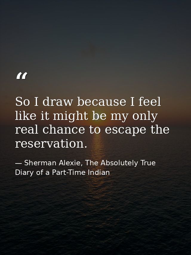 So I draw because I feel like it might be my only real chance to escape the reservation. — Sherman Alexie, The Absolutely True Diary of a Part-Time Indian