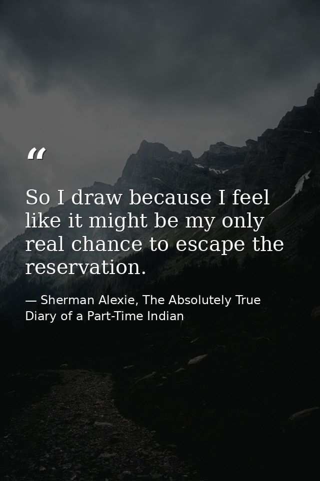 So I draw because I feel like it might be my only real chance to escape the reservation. — Sherman Alexie, The Absolutely True Diary of a Part-Time Indian