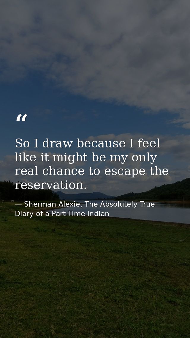 So I draw because I feel like it might be my only real chance to escape the reservation. — Sherman Alexie, The Absolutely True Diary of a Part-Time Indian