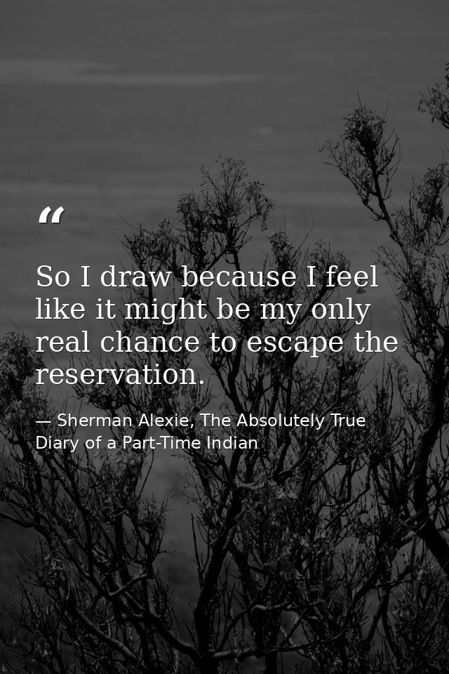 So I draw because I feel like it might be my only real chance to escape the reservation. — Sherman Alexie, The Absolutely True Diary of a Part-Time Indian