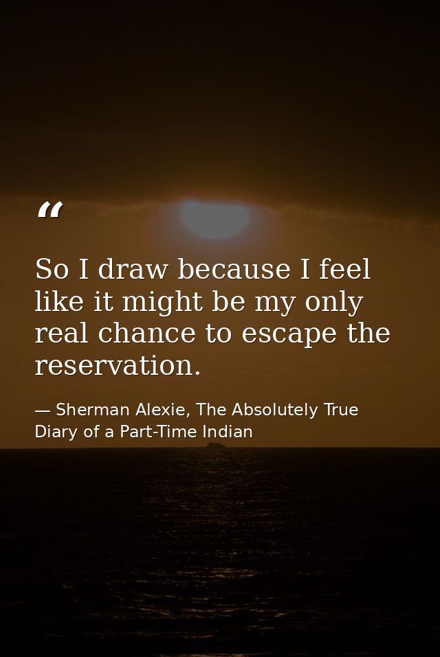 So I draw because I feel like it might be my only real chance to escape the reservation. — Sherman Alexie, The Absolutely True Diary of a Part-Time Indian