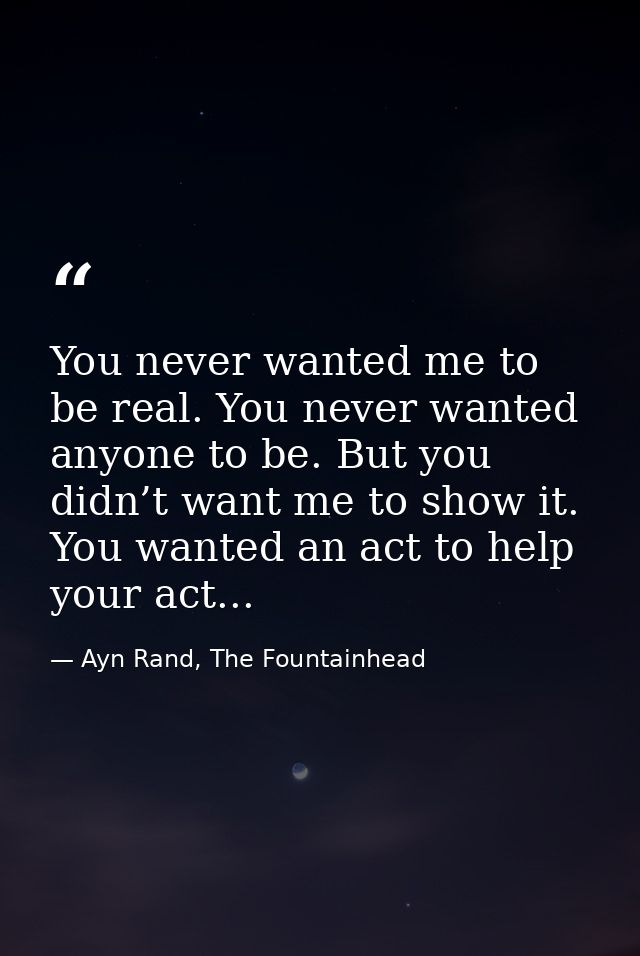 You never wanted me to be real. You never wanted anyone to be. But you didn’t want me to show it. You wanted an act to h — Ayn Rand, The Fountainhead