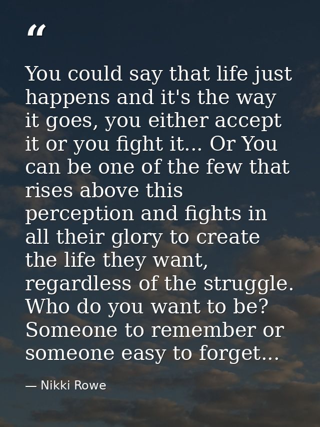 You could say that life just happens and it's the way it goes, you either accept it or you fight it... Or You can be one — Nikki Rowe