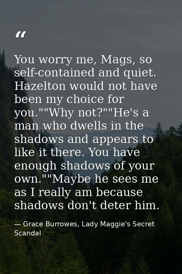 You worry me, Mags, so self-contained and quiet. Hazelton would not have been my choice for you.""Why not?""He's a man w — Grace Burrowes, Lady Maggie's Secret Scandal