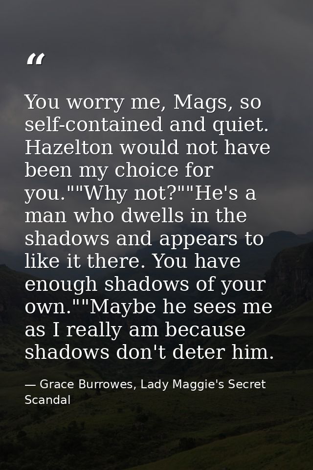 You worry me, Mags, so self-contained and quiet. Hazelton would not have been my choice for you.""Why not?""He's a man w — Grace Burrowes, Lady Maggie's Secret Scandal