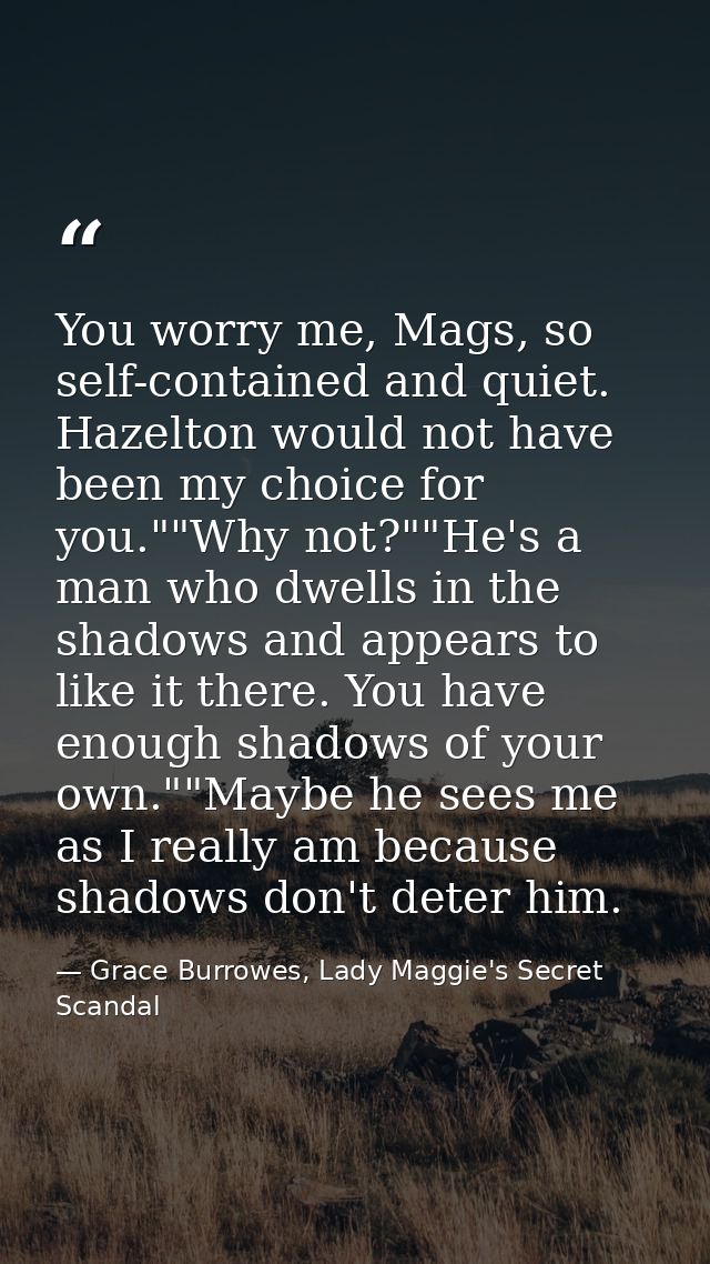 You worry me, Mags, so self-contained and quiet. Hazelton would not have been my choice for you.""Why not?""He's a man w — Grace Burrowes, Lady Maggie's Secret Scandal