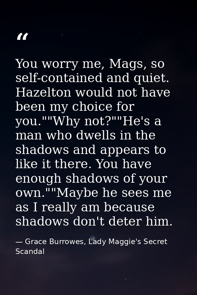 You worry me, Mags, so self-contained and quiet. Hazelton would not have been my choice for you.""Why not?""He's a man w — Grace Burrowes, Lady Maggie's Secret Scandal