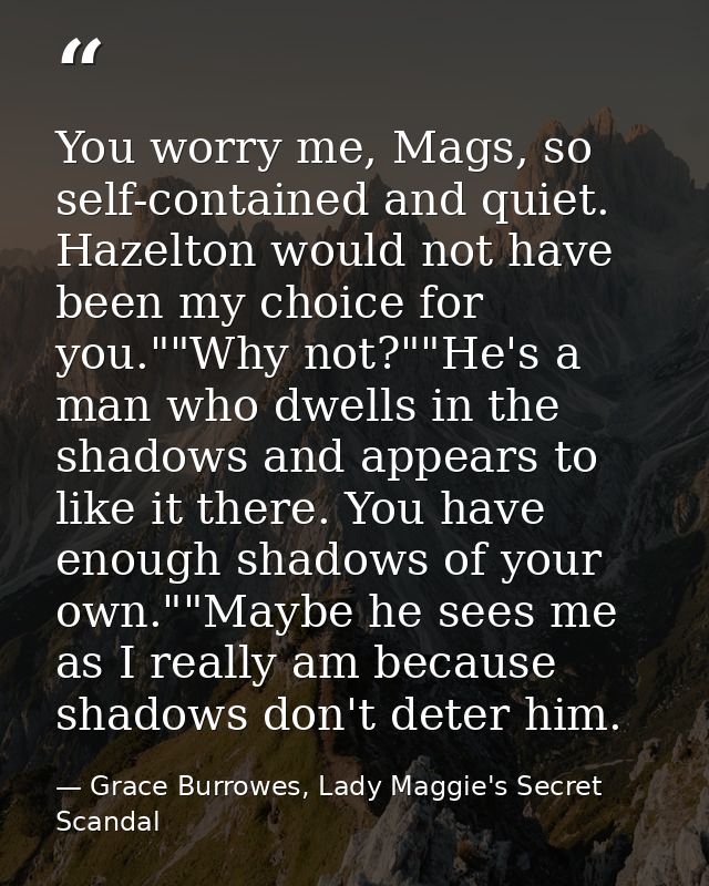 You worry me, Mags, so self-contained and quiet. Hazelton would not have been my choice for you.""Why not?""He's a man w — Grace Burrowes, Lady Maggie's Secret Scandal