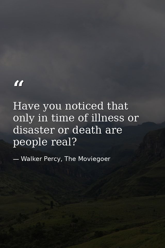Have you noticed that only in time of illness or disaster or death are people real? — Walker Percy, The Moviegoer