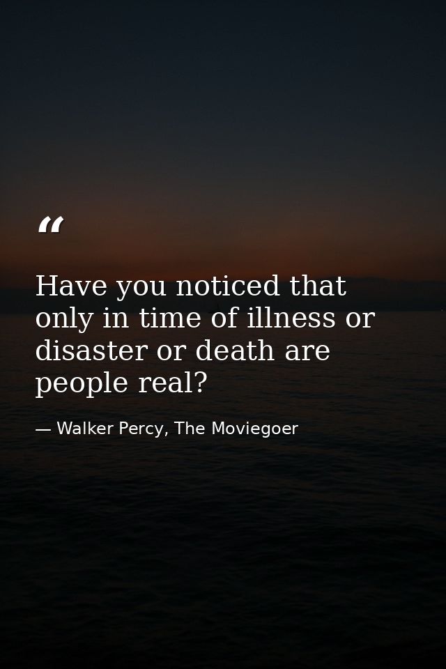 Have you noticed that only in time of illness or disaster or death are people real? — Walker Percy, The Moviegoer