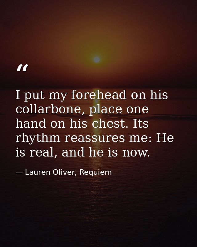 I put my forehead on his collarbone, place one hand on his chest. Its rhythm reassures me: He is real, and he is now. — Lauren Oliver, Requiem