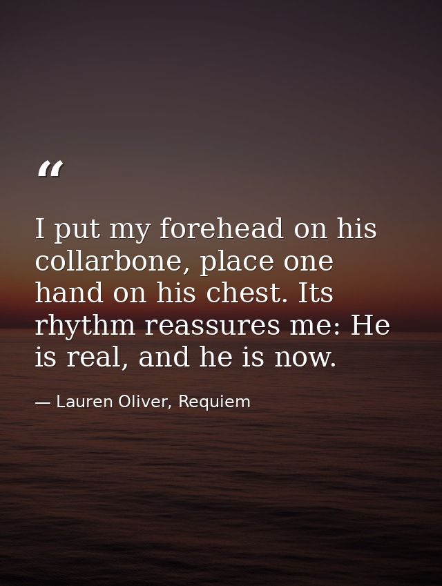 I put my forehead on his collarbone, place one hand on his chest. Its rhythm reassures me: He is real, and he is now. — Lauren Oliver, Requiem