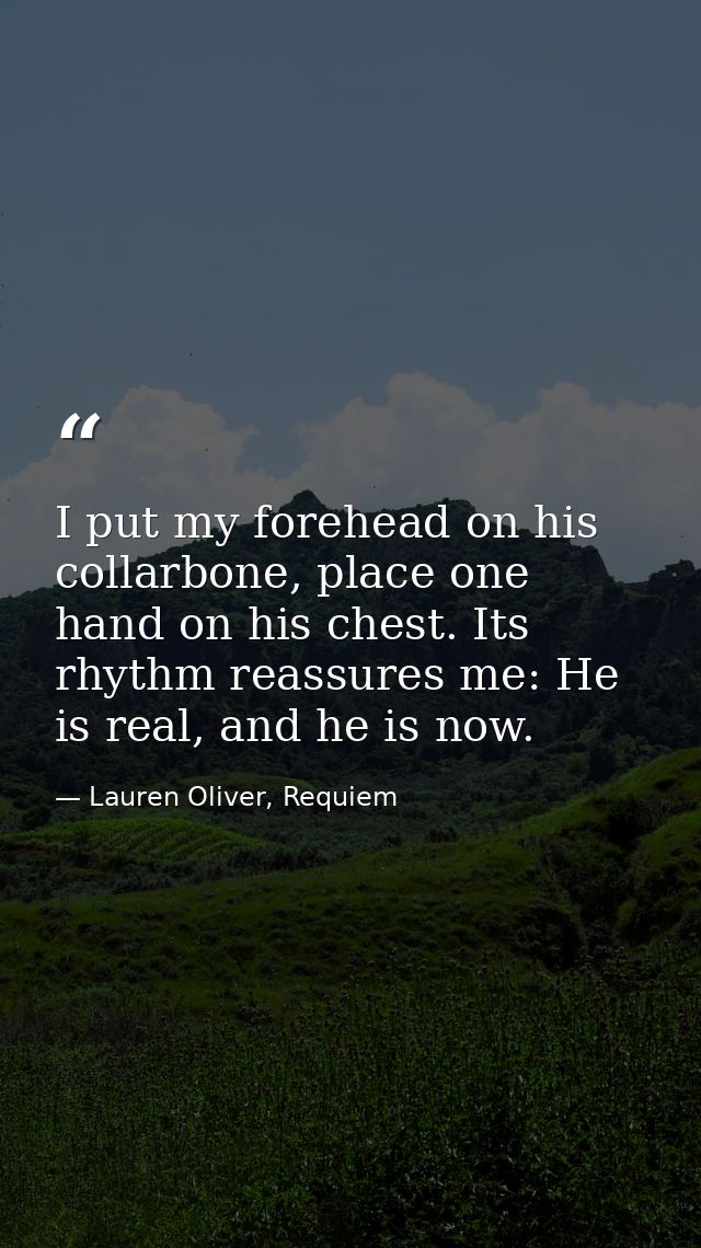 I put my forehead on his collarbone, place one hand on his chest. Its rhythm reassures me: He is real, and he is now. — Lauren Oliver, Requiem