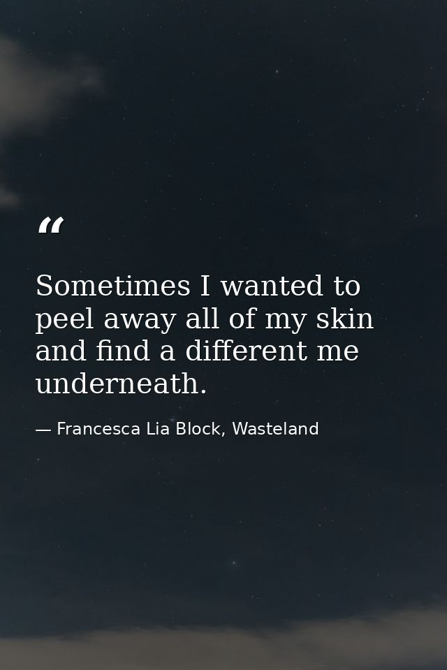 Sometimes I wanted to peel away all of my skin and find a different me underneath. — Francesca Lia Block, Wasteland