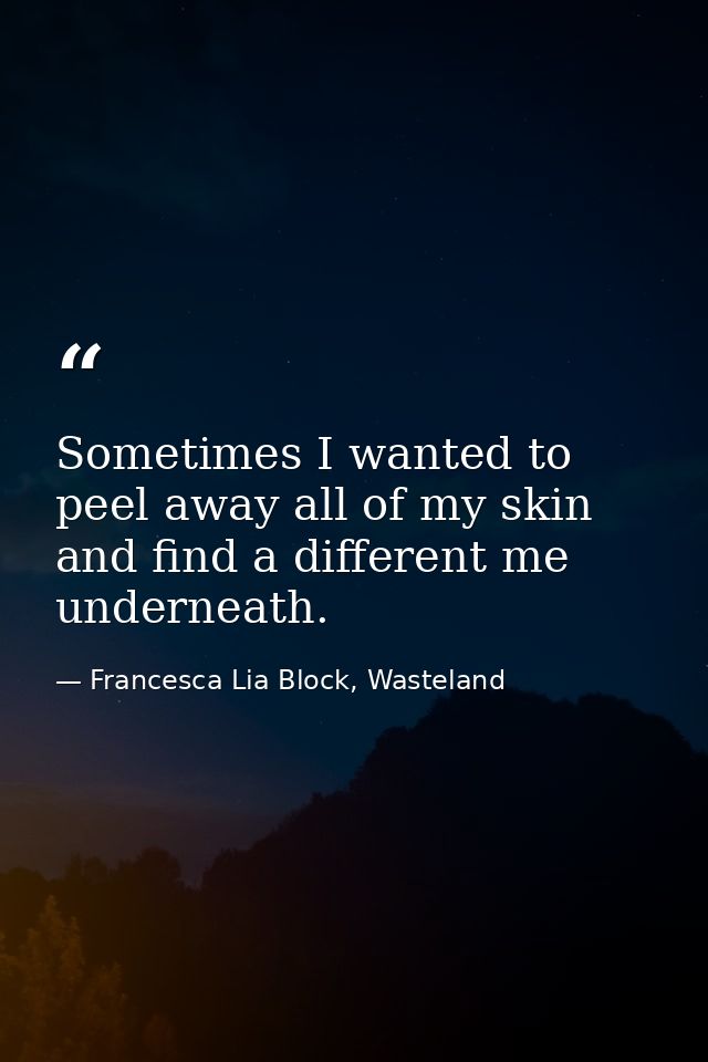 Sometimes I wanted to peel away all of my skin and find a different me underneath. — Francesca Lia Block, Wasteland