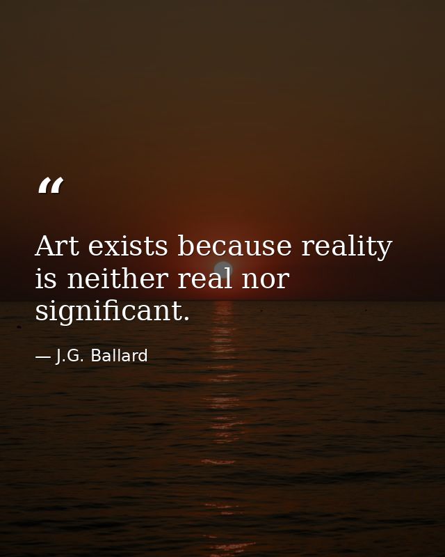 Art exists because reality is neither real nor significant. — J.G. Ballard