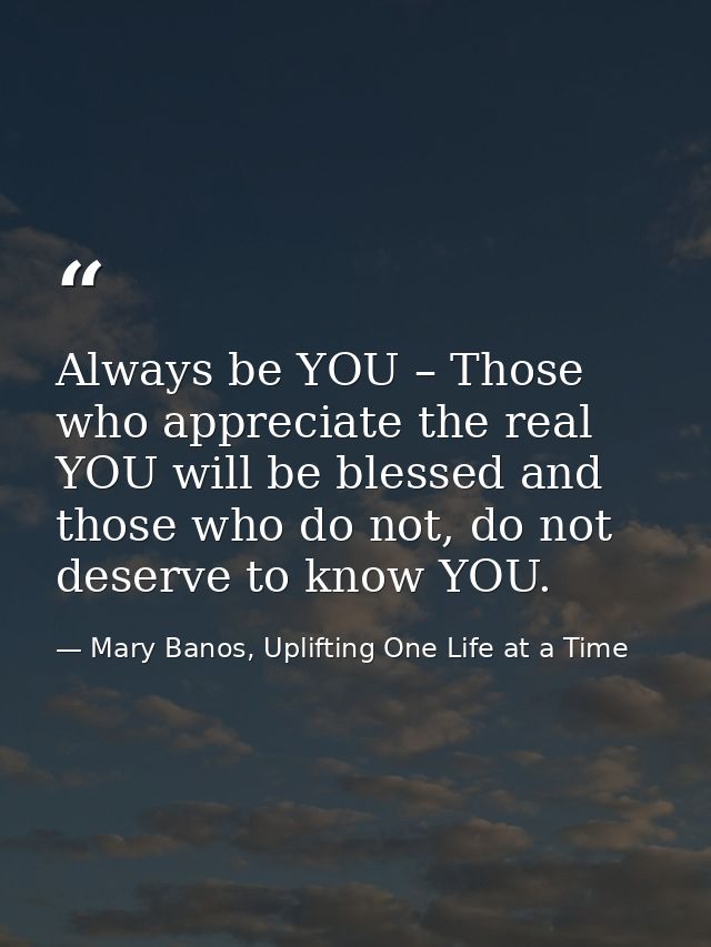 Always be YOU – Those who appreciate the real YOU will be blessed and those who do not, do not deserve to know YOU. — Mary Banos, Uplifting One Life at a Time