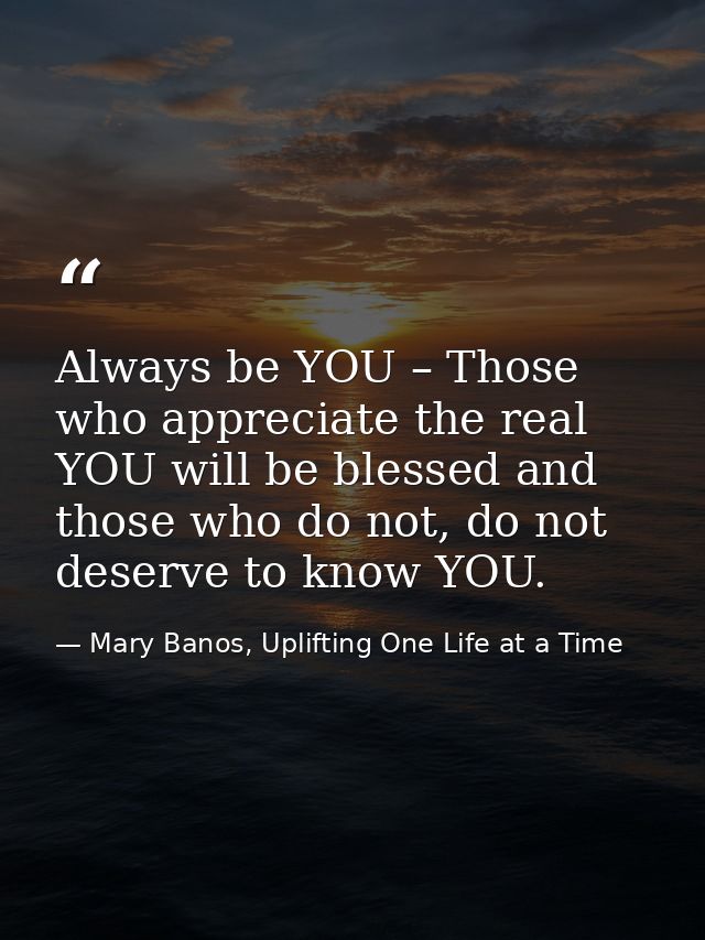 Always be YOU – Those who appreciate the real YOU will be blessed and those who do not, do not deserve to know YOU. — Mary Banos, Uplifting One Life at a Time