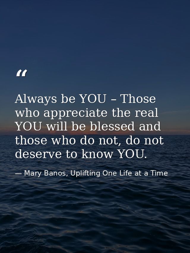 Always be YOU – Those who appreciate the real YOU will be blessed and those who do not, do not deserve to know YOU. — Mary Banos, Uplifting One Life at a Time
