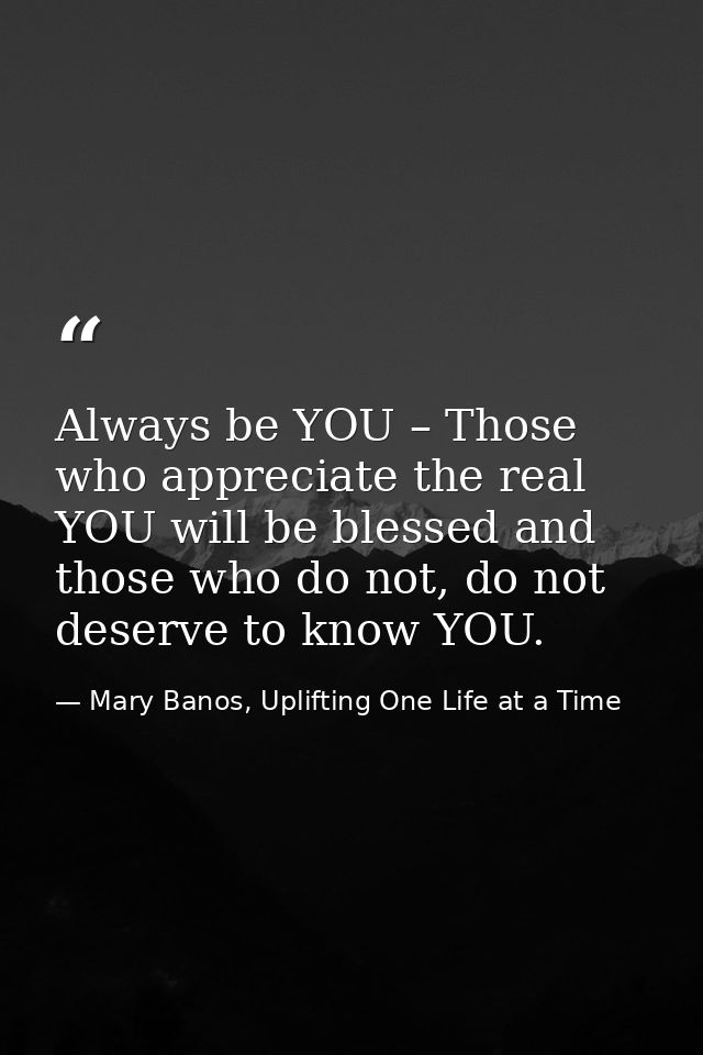 Always be YOU – Those who appreciate the real YOU will be blessed and those who do not, do not deserve to know YOU. — Mary Banos, Uplifting One Life at a Time