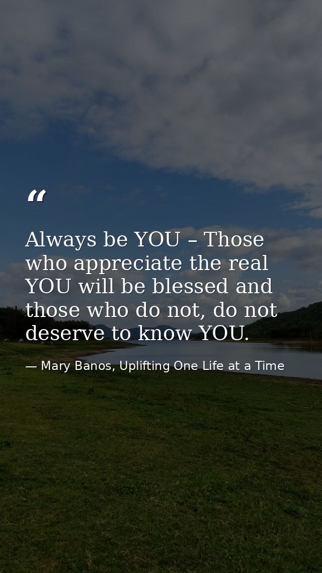 Always be YOU – Those who appreciate the real YOU will be blessed and those who do not, do not deserve to know YOU. — Mary Banos, Uplifting One Life at a Time