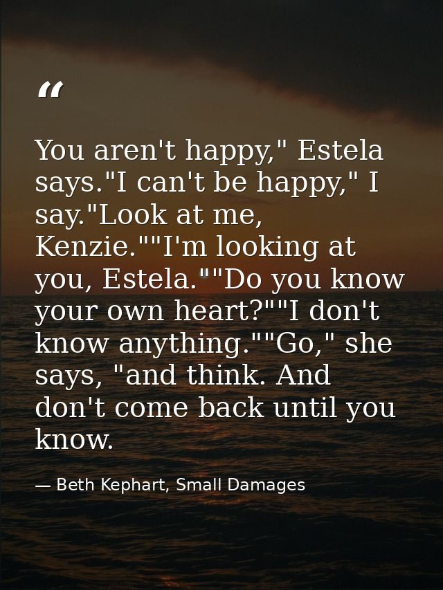You aren't happy," Estela says."I can't be happy," I say."Look at me, Kenzie.""I'm looking at you, Estela.""Do you know  — Beth Kephart, Small Damages