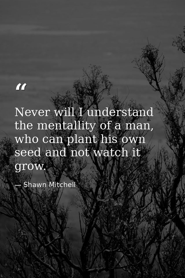 Never will I understand the mentallity of a man, who can plant his own seed and not watch it grow. — Shawn Mitchell
