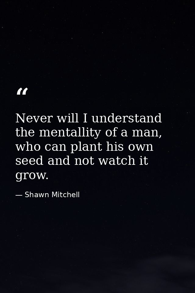 Never will I understand the mentallity of a man, who can plant his own seed and not watch it grow. — Shawn Mitchell
