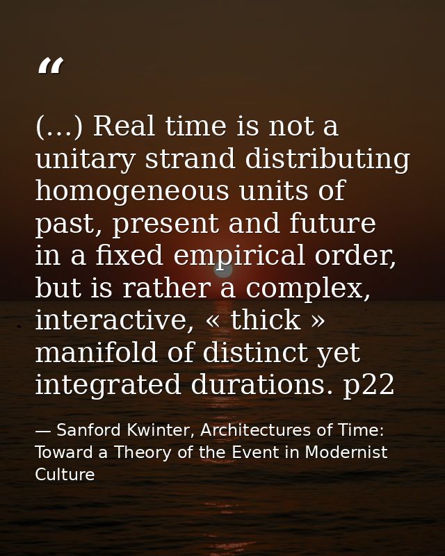 (…) Real time is not a unitary strand distributing homogeneous units of past, present and future in a fixed empirical or — Sanford Kwinter, Architectures of Time: Toward a Theory of the Event in Modernist Culture