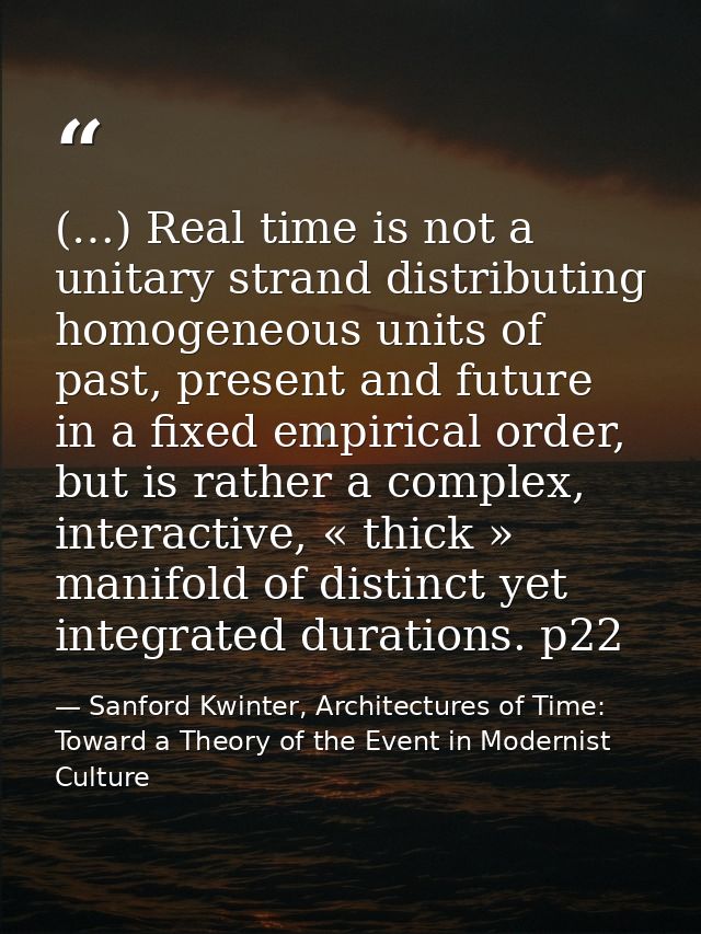 (…) Real time is not a unitary strand distributing homogeneous units of past, present and future in a fixed empirical or — Sanford Kwinter, Architectures of Time: Toward a Theory of the Event in Modernist Culture