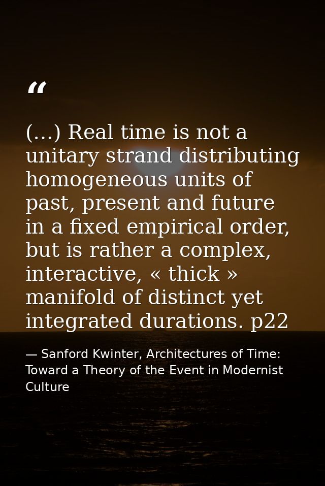 (…) Real time is not a unitary strand distributing homogeneous units of past, present and future in a fixed empirical or — Sanford Kwinter, Architectures of Time: Toward a Theory of the Event in Modernist Culture