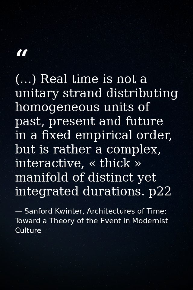 (…) Real time is not a unitary strand distributing homogeneous units of past, present and future in a fixed empirical or — Sanford Kwinter, Architectures of Time: Toward a Theory of the Event in Modernist Culture
