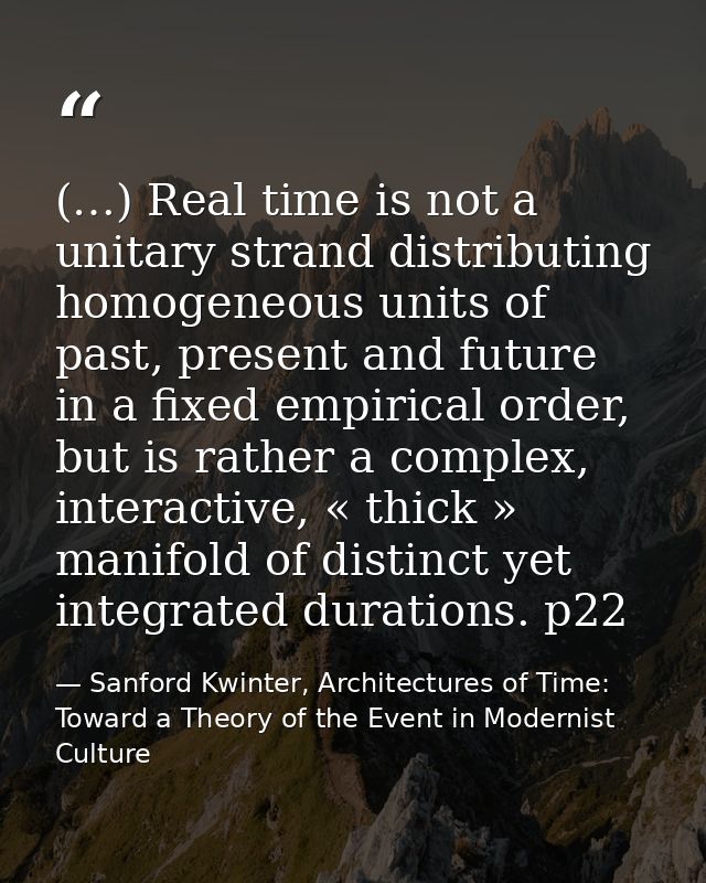 (…) Real time is not a unitary strand distributing homogeneous units of past, present and future in a fixed empirical or — Sanford Kwinter, Architectures of Time: Toward a Theory of the Event in Modernist Culture