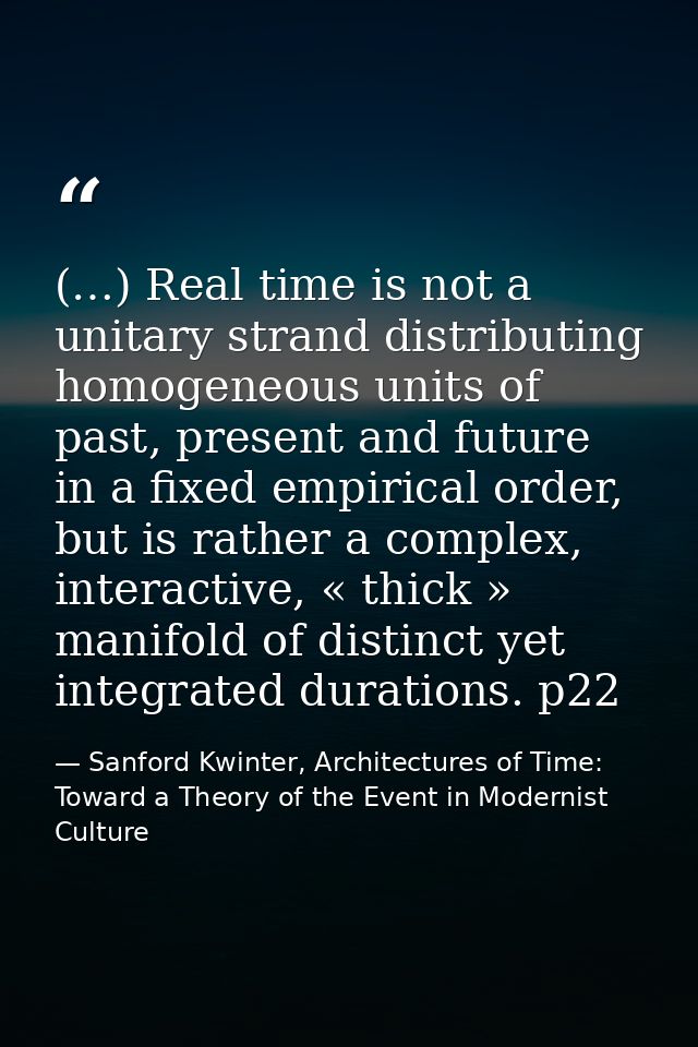(…) Real time is not a unitary strand distributing homogeneous units of past, present and future in a fixed empirical or — Sanford Kwinter, Architectures of Time: Toward a Theory of the Event in Modernist Culture