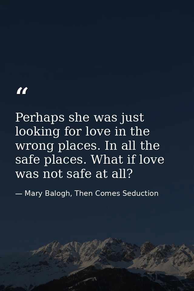 Perhaps she was just looking for love in the wrong places. In all the safe places. What if love was not safe at all? — Mary Balogh, Then Comes Seduction