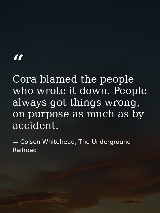 Cora blamed the people who wrote it down. People always got things wrong, on purpose as much as by accident. — Colson Whitehead, The Underground Railroad