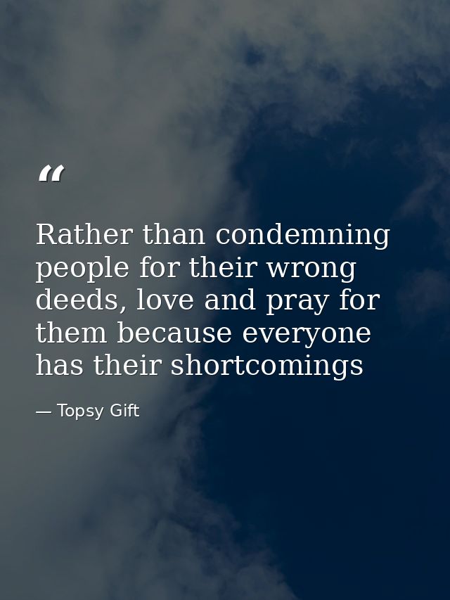 Rather than condemning people for their wrong deeds, love and pray for them because everyone has their shortcomings — Topsy Gift