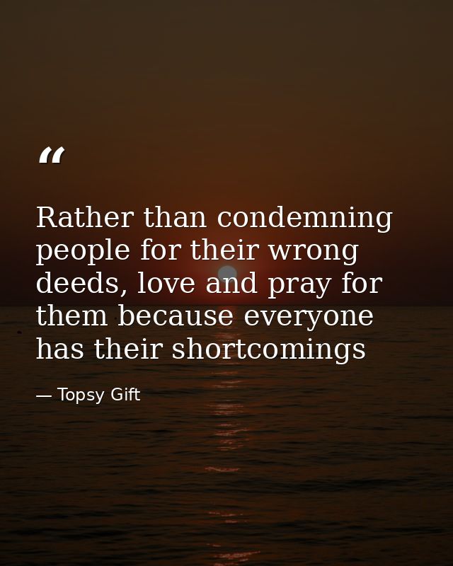 Rather than condemning people for their wrong deeds, love and pray for them because everyone has their shortcomings — Topsy Gift