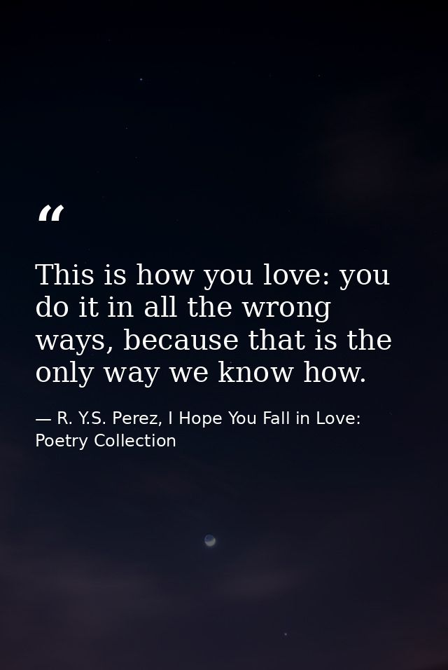 This is how you love: you do it in all the wrong ways, because that is the only way we know how. — R. Y.S. Perez, I Hope You Fall in Love: Poetry Collection
