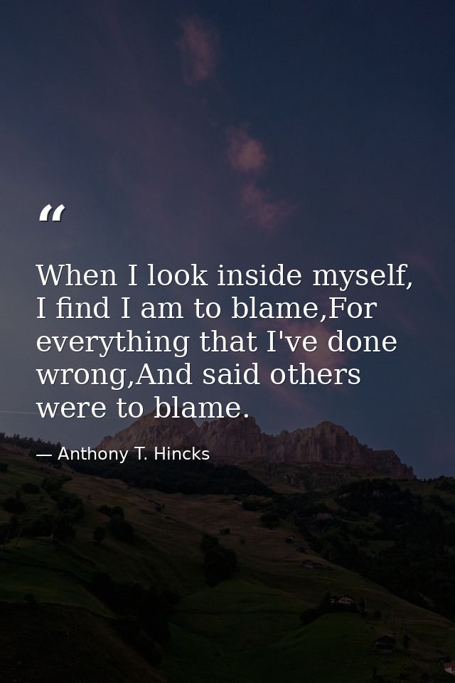 When I look inside myself, I find I am to blame,For everything that I've done wrong,And said others were to blame. — Anthony T. Hincks