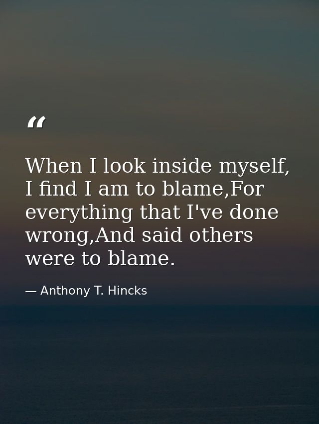 When I look inside myself, I find I am to blame,For everything that I've done wrong,And said others were to blame. — Anthony T. Hincks