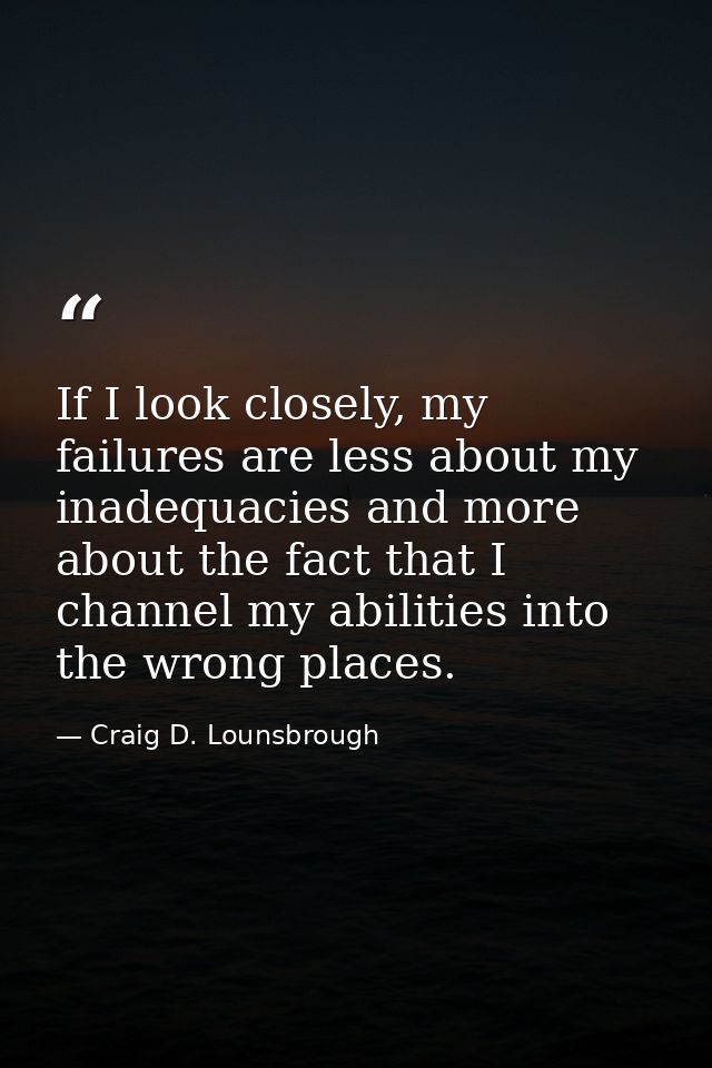 If I look closely, my failures are less about my inadequacies and more about the fact that I channel my abilities into t — Craig D. Lounsbrough