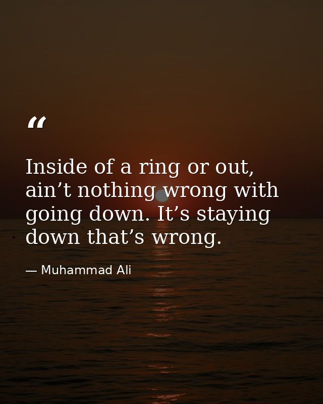 Inside of a ring or out, ain’t nothing wrong with going down. It’s staying down that’s wrong. — Muhammad Ali