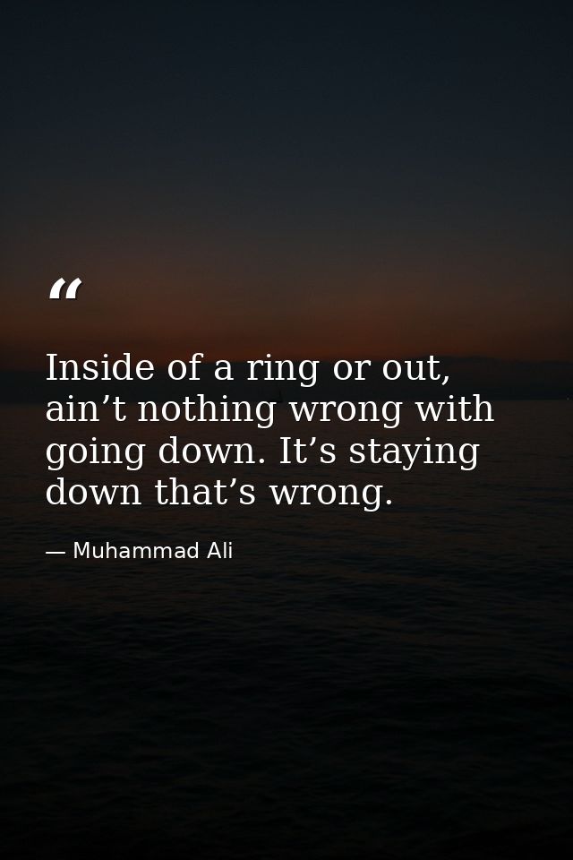 Inside of a ring or out, ain’t nothing wrong with going down. It’s staying down that’s wrong. — Muhammad Ali