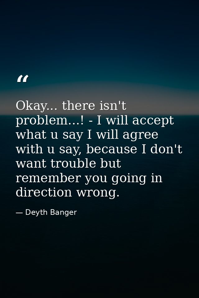 Okay... there isn't problem...! - I will accept what u say I will agree with u say, because I don't want trouble but rem — Deyth Banger