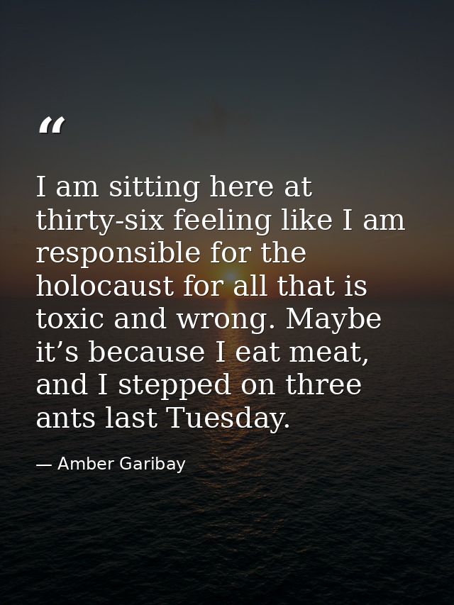 I am sitting here at thirty-six feeling like I am responsible for the holocaust for all that is toxic and wrong. Maybe i — Amber Garibay