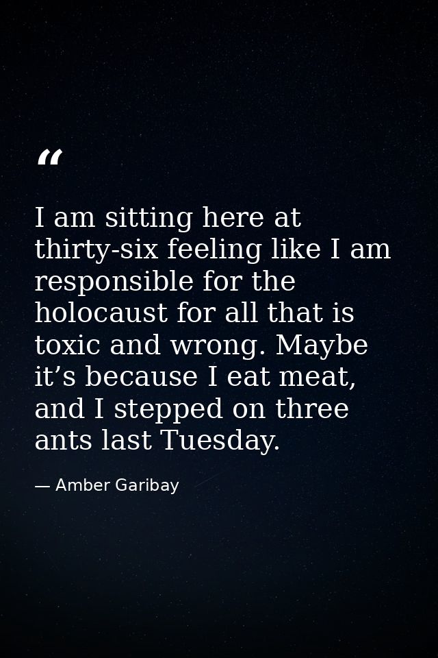 I am sitting here at thirty-six feeling like I am responsible for the holocaust for all that is toxic and wrong. Maybe i — Amber Garibay