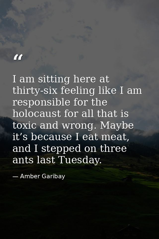 I am sitting here at thirty-six feeling like I am responsible for the holocaust for all that is toxic and wrong. Maybe i — Amber Garibay