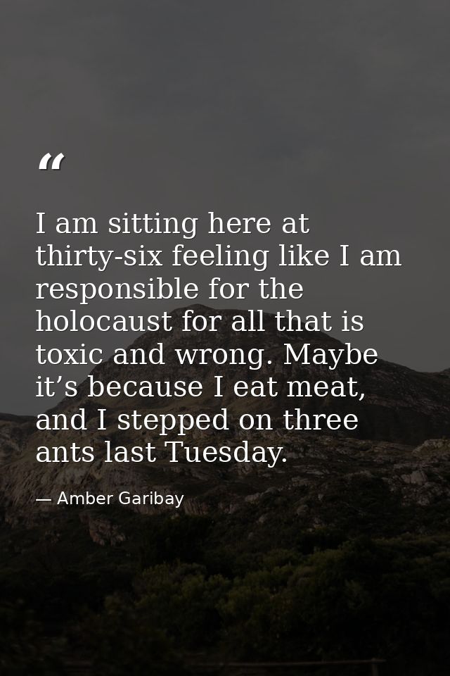 I am sitting here at thirty-six feeling like I am responsible for the holocaust for all that is toxic and wrong. Maybe i — Amber Garibay