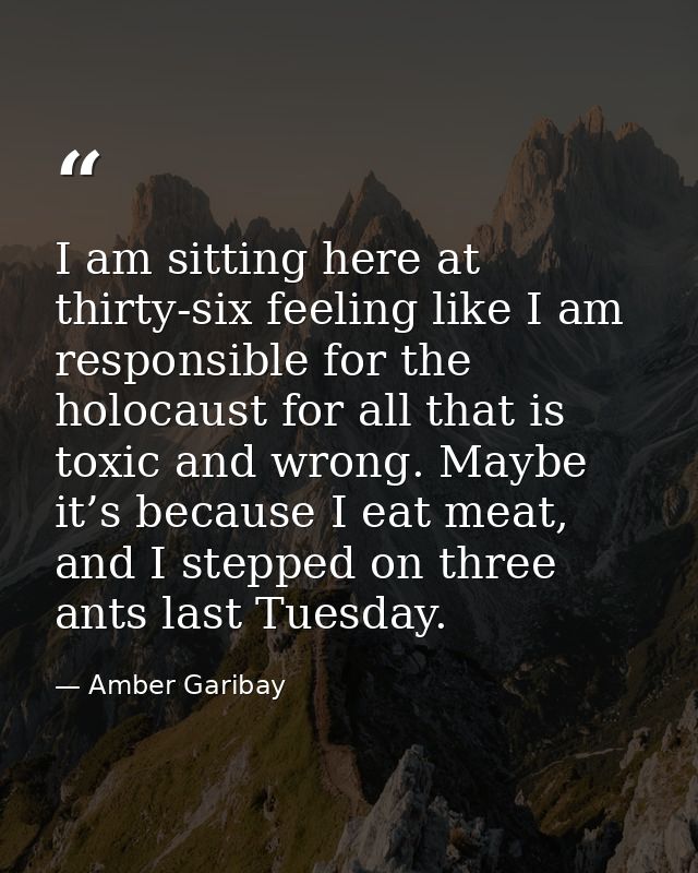 I am sitting here at thirty-six feeling like I am responsible for the holocaust for all that is toxic and wrong. Maybe i — Amber Garibay